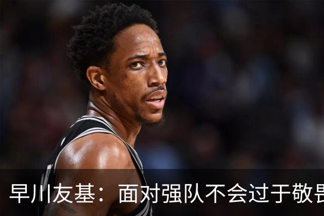 早川友基：面对强队不会过于敬畏也不会妄自菲薄，有机会战胜他们